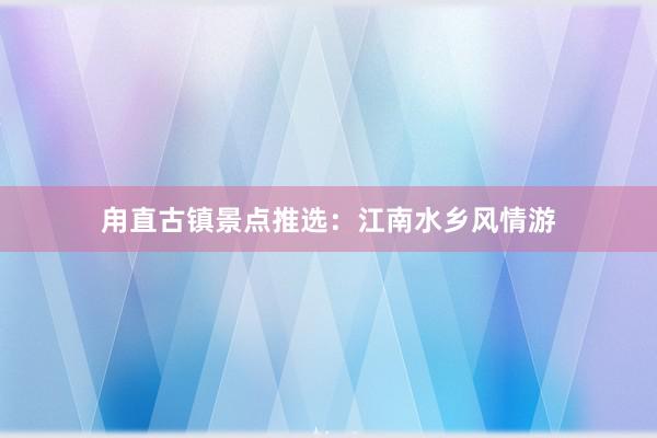 甪直古镇景点推选：江南水乡风情游