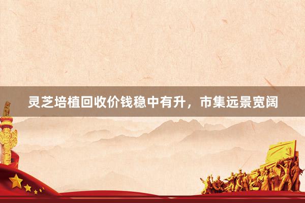 灵芝培植回收价钱稳中有升,市集远景宽阔